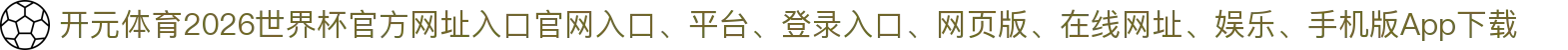 开元体育-点击进入_2026世界杯官方网址入口